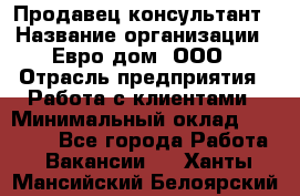 Продавец-консультант › Название организации ­ Евро-дом, ООО › Отрасль предприятия ­ Работа с клиентами › Минимальный оклад ­ 30 000 - Все города Работа » Вакансии   . Ханты-Мансийский,Белоярский г.